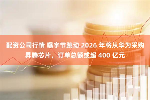配资公司行情 曝字节跳动 2026 年将从华为采购昇腾芯片，订单总额或超 400 亿元
