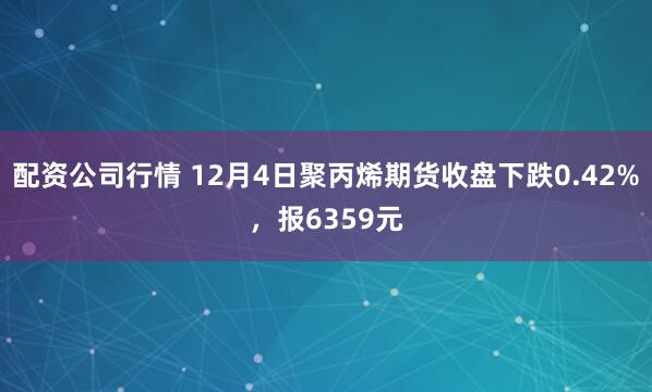 配资公司行情 12月4日聚丙烯期货收盘下跌0.42%，报6359元