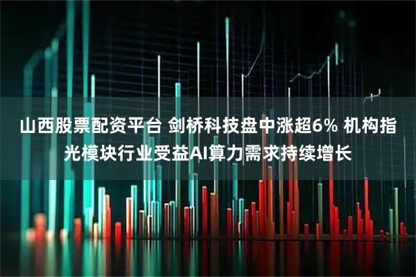 山西股票配资平台 剑桥科技盘中涨超6% 机构指光模块行业受益AI算力需求持续增长