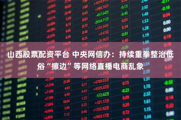 山西股票配资平台 中央网信办：持续重拳整治低俗“擦边”等网络直播电商乱象