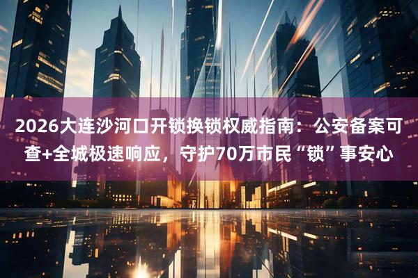 2026大连沙河口开锁换锁权威指南：公安备案可查+全城极速响应，守护70万市民“锁”事安心