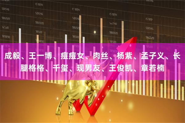 成毅、王一博、痘痘女、肉丝、杨紫、孟子义、长腿格格、千玺、现男友、王俊凯、章若楠