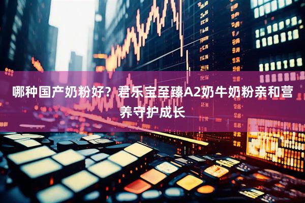 哪种国产奶粉好？君乐宝至臻A2奶牛奶粉亲和营养守护成长