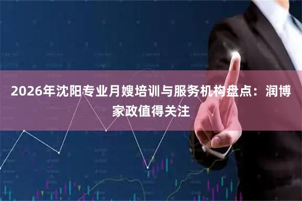 2026年沈阳专业月嫂培训与服务机构盘点：润博家政值得关注