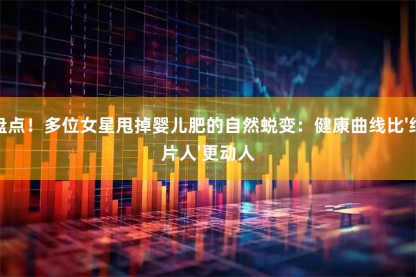 盘点！多位女星甩掉婴儿肥的自然蜕变：健康曲线比'纸片人'更动人
