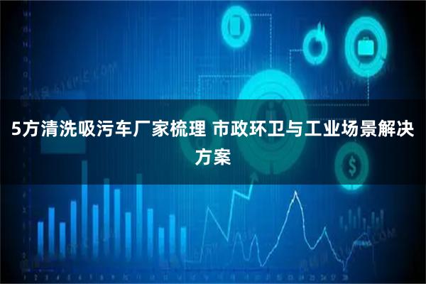 5方清洗吸污车厂家梳理 市政环卫与工业场景解决方案