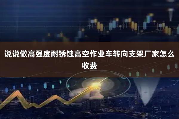 说说做高强度耐锈蚀高空作业车转向支架厂家怎么收费