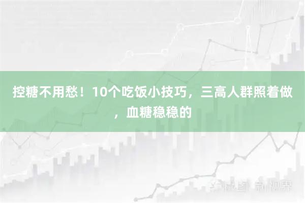 控糖不用愁！10个吃饭小技巧，三高人群照着做，血糖稳稳的