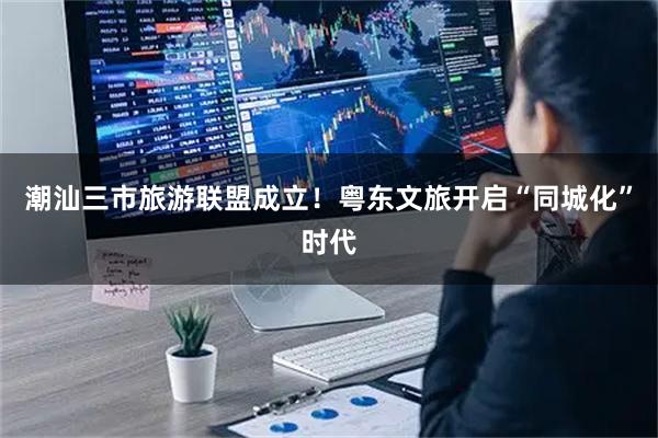 潮汕三市旅游联盟成立！粤东文旅开启“同城化”时代