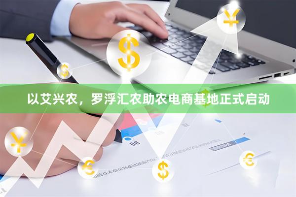以艾兴农，罗浮汇农助农电商基地正式启动