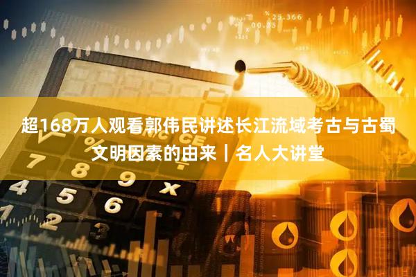 超168万人观看郭伟民讲述长江流域考古与古蜀文明因素的由来｜名人大讲堂