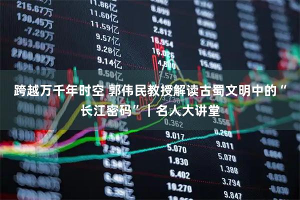 跨越万千年时空 郭伟民教授解读古蜀文明中的“长江密码”｜名人大讲堂