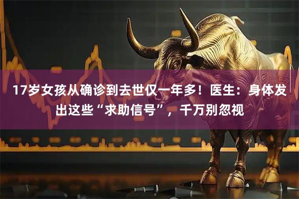 17岁女孩从确诊到去世仅一年多！医生：身体发出这些“求助信号”，千万别忽视